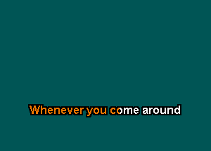 Whenever you come around