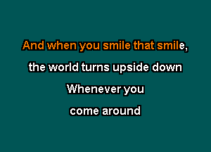 And when you smile that smile,

the world turns upside down
Whenever you

come around