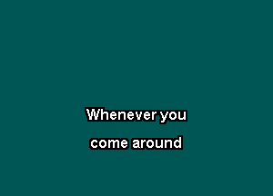 Whenever you

come around