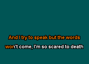 And I try to speak but the words

won't come, I'm so scared to death