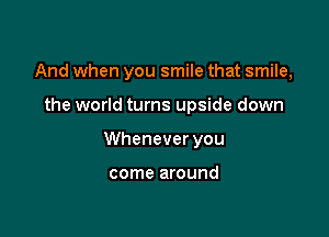 And when you smile that smile,

the world turns upside down
Whenever you

come around