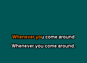 Whenever you come around

Whenever you come around.