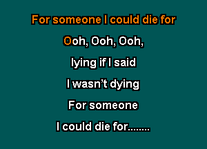 For someone I could die for
Ooh, Ooh, Ooh,
lying ifl said

Iwaswt dying

For someone

lcould die for ........