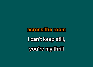 across the room

I can't keep still,

you're my thrill