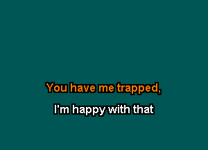 You have me trapped,

I'm happy with that