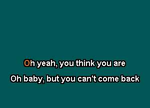 Oh yeah, you think you are

Oh baby, but you can't come back