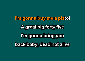 I'm gonna buy me a pistol
A great big forty me

I'm gonna bring you

back baby. dead not alive