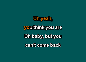 Oh yeah,

you think you are

Oh baby, but you

can't come back