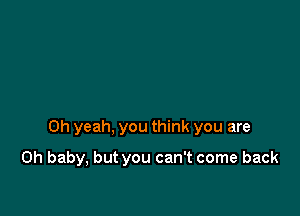 Oh yeah, you think you are

Oh baby, but you can't come back