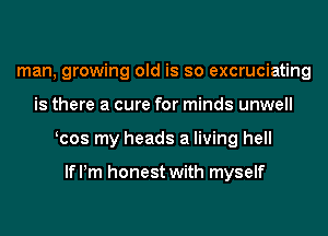 man, growing old is so excruciating
is there a cure for minds unwell
cos my heads a living hell

lme honest with myself