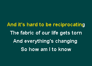 And it's hard to be reciprocating

The fabric of our life gets torn

And everything's changing
So how am I to know