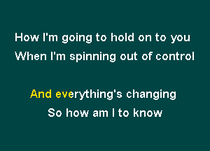 How I'm going to hold on to you
When I'm spinning out of control

And everything's changing

So how am I to know