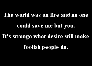 The world was on fire and no one
could save me but you.
It's strange what desire Will make

foolish people do.