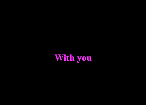 W ith you