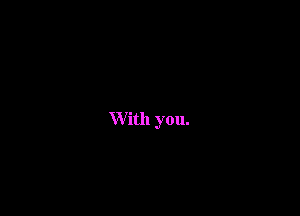 W ith you.