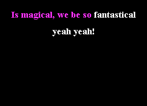 Is magical, we be so fantastical

yeah yeah!