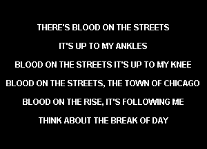 THERE'S BLOOD ON THE STREETS
IT'S UP TO MY ANKLES
BLOOD ON THE STREETS IT'S UP TO MY KNEE
BLOOD ON THE STREETS, THE TOWN OF CHICAGO
BLOOD ON THE RISE, IT'S FOLLOWING ME
THINK ABOUT THE BREAK 0F DAY