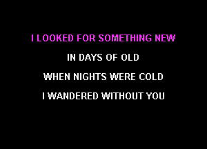 ILOOKED FOR SOMETHING NEW

IN DAYS OF OLD
WHEN NIGHTS WERE COLD
I WANDERED WITHOUT YOU