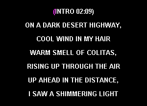 (INTRO 02z09)

ON A DARK DESERT HIGHWAY.
COOL WIND IN MY HAIR
WARM SMELL 0F COLITAS.
RISING UP THROUGH THE AIR

UP AHEAD IN THE DISTANCE.

ISAW A SHIMMERING LIGHT l