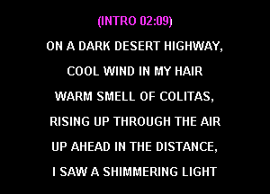 (INTRO 02z09)

ON A DARK DESERT HIGHWAY.
COOL WIND IN MY HAIR
WARM SMELL 0F COLITAS.
RISING UP THROUGH THE AIR

UP AHEAD IN THE DISTANCE.

ISAW A SHIMMERING LIGHT l