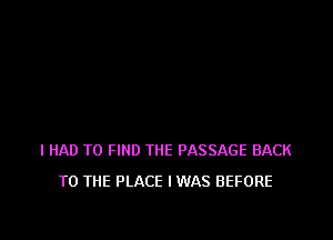 I HAD TO FIND THE PASSAGE BACK
TO THE PLACE IWAS BEFORE