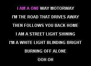 I AM A ONE WAY MOTORWAY
I'M THE ROAD THAT DRIVES AWAY
THEN FOLLOWS YOU BACK HOME
I AM A STREET LIGHT SHINING
I'M A WHITE LIGHT BLINDING BRIGHT
BURNING OFF ALONE
00H 0H