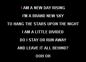 I AM A NEW DAY RISING
I'M A BRAND NEW SKY
TO HANG THE STARS UPON THE NIGHT
I AM A LITTLE DIVIDED
DO I STAY 0R RUN AWAY
AND LEAVE IT ALL BEHIND?
00H 0H