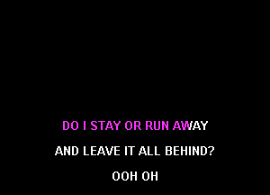 DO I STAY 0R RUN AWAY
AND LEAVE IT ALL BEHIND?
00 OH