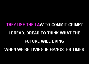 THEY USE THE LAW T0 COMMIT CRIME?
I DREAD, DREAD T0 THINK WHAT THE
FUTURE WILL BRING
WHEN WE'RE LIVING IN GANGSTER TIMES