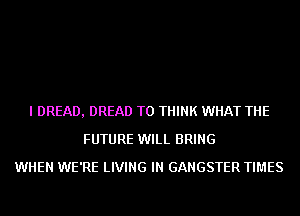 I DREAD, DREAD T0 THINK WHAT THE
FUTURE WILL BRING
WHEN WE'RE LIVING IN GANGSTER TIMES