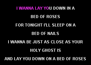 I WANNA LAY YOU DOWN IN A
BED 0F ROSES
FOR TONIGHT I'LL SLEEP ON A
BED 0F NAILS
I WANNA BE JUST AS CLOSE AS YOUR
HOLY GHOST IS
AND LAY YOU DOWN ON A BED 0F ROSES