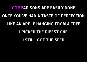 COMPARISONS ARE EASILY DONE
ONCE YOU'VE HAD A TASTE OF PERFECTION
LIKE AN APPLE HANGING FROM A TREE
I PICKED THE RIPEST ONE
I STILL GOT THE SEED