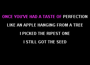 ONCE YOU'VE HAD A TASTE OF PERFECTION
LIKE AN APPLE HANGING FROM A TREE
I PICKED THE RIPEST ONE
I STILL GOT THE SEED