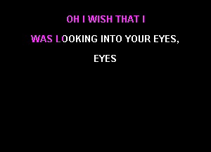 OH I WISH THAT I
WAS LOOKING INTO YOUR EYES,
EYES