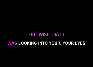 OH I WISH THAT I
WAS LOOKING INTO YOUR. YOUR EYES