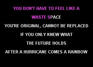YOU DON'T HAVE TO FEEL LIKE A
WASTE SPACE
YOU'RE ORIGINAL, CANNOT BE REPLACED
IF YOU ONLY KNEW WHAT
THE FUTURE HOLDS
AFTER A HURRICANE COMES A RAINBOW