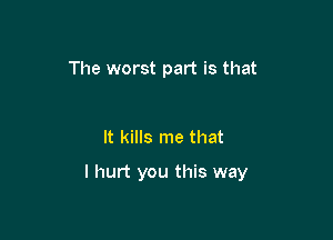 The worst part is that

It kills me that

I hurt you this way