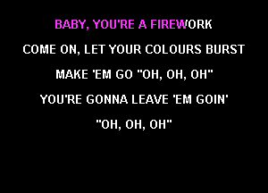 BABY, YOU'RE A FIREWORK
COME ON, LET YOUR COLOURS BURST
MAKE 'EM GO 0H, 0H, 0H
YOU'RE GONNA LEAVE 'EM GOIN'
0H, 0H, 0H