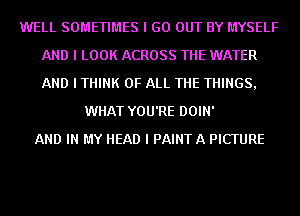 WELL SOMETIMES I GO OUT BY MYSELF
AND I LOOK ACROSS THE WATER
AND I THINK OF ALL THE THINGS,

WHAT YOU'RE DOIN'
AND IN MY HEAD I PAINTA PICTURE