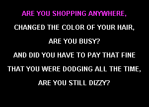 ARE YOU SHOPPING ANYWHERE,
CHANGED THE COLOR OF YOUR HAIR,
ARE YOU BUSY?

AND DID YOU HAVE TO PAY THAT FINE
THAT YOU WERE DODGING ALL THE TIME,
ARE YOU STILL DIZZY?