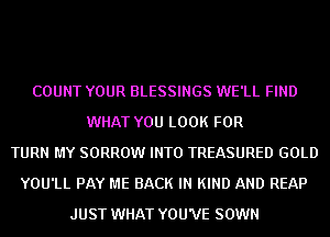 COUNT YOUR BLESSINGS WE'LL FIND
WHAT YOU LOOK FOR
TURN MY SORROW INTO TREASURED GOLD
YOU'LL PAY ME BACK IN KIND AND REAP
JUST WHAT YOU'VE SOWN