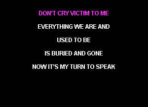 DONW CRYVICTIM TO ME
EVERYTHING WE ARE AND
USED TO BE
IS BURIED AND GONE

NOW ITS MY TURN T0 SPEAK