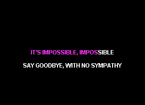 IT'S IMPOSSIBLE, IMPOSSIBLE

SAY GOODBYE, WITH NO SYMPATHY