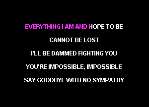 EVERYTHING I AM AND HOPE TO BE
CANNOT BE LOST
PLL BE DAMMED FIGHTING YOU
YOU'RE IMPOSSIBLE, IMPOSSIBLE
SAY GOODBYE WITH NO SYMPA'IHY