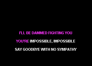 I'LL BE DAMMED FIGHTING YOU
YOU'RE IMPOSSIBLE, IMPOSSIBLE
SAY GOODBYE WITH NO SYMPA'IIN