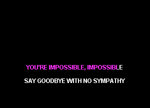 YOU'RE IMPOSSIBLE. IMPOSSIBLE

SAY GOODBYE WITH NO SYMPATHY