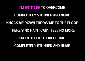 PM ENTITLED TO OVERCOME
COMPLETELY STUNNED AND NUMB
KNOCK ME DOWN THROW ME TO THE FLOOR
THERE'S N0 PAIN I CANT FEEL NO MORE
PM ENTITLED TO OVERCOME

COMPLETELY STUNNED AND NUMB