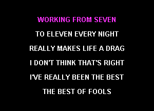 WORKING FROM SEVEN
T0 ELEVEN EVERY NIGHT
REALLY MAKES LIFE A DRAG
I DON'T THINK THAT'S RIGHT
I'VE REALLY BEEN THE BEST

THE BEST OF FOOLS l