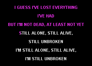 I GUESS I'VE LOST EVERYTHING
I'VE HAD
BUT I'M NOT DEAD, AT LEAST NOT YET
STILL ALONE, STILL ALIVE,
STILL UNBROKEN
I'M STILL ALONE, STILL ALIVE,
I'M STILL UNBROKEN