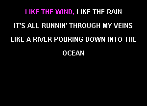 LIKE THE WIND, LIKE THE RAIN
IT'S ALL RUNNIN' THROUGH MY VEINS
LIKE A RIVER POURING DOWN INTO THE
OCEAN